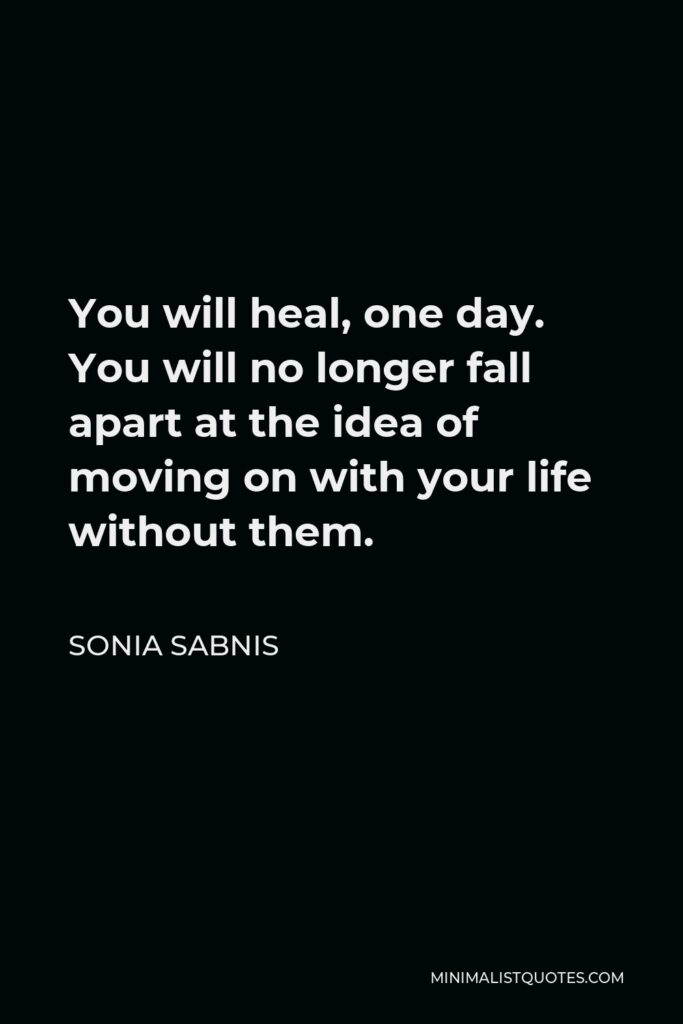 Sonia Sabnis Quote - You will heal, one day. You will no longer fall apart at the idea of moving on with your life without them.
