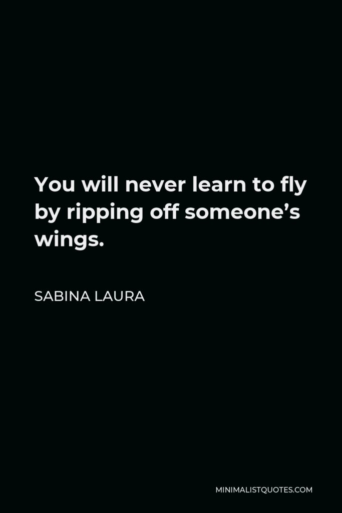 Sabina Laura Quote - You will never learn to fly by ripping off someone’s wings.