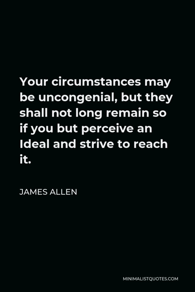 James Allen Quote - Your circumstances may be uncongenial, but they shall not long remain so if you but perceive an Ideal and strive to reach it.
