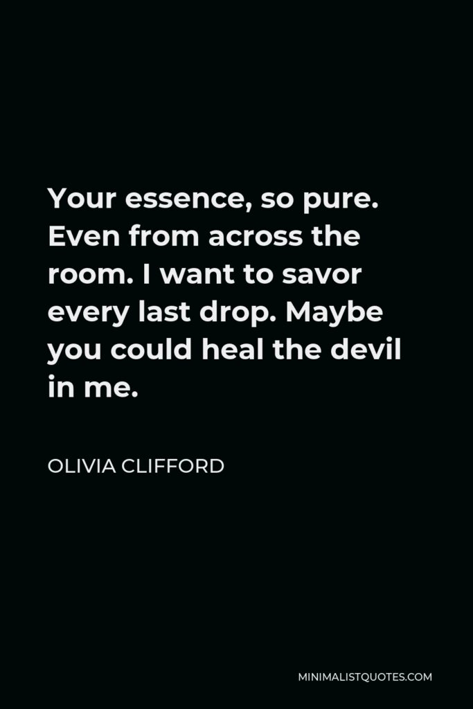 Olivia Clifford Quote - Your essence, so pure. Even from across the room. I want to savor every last drop. Maybe you could heal the devil in me.