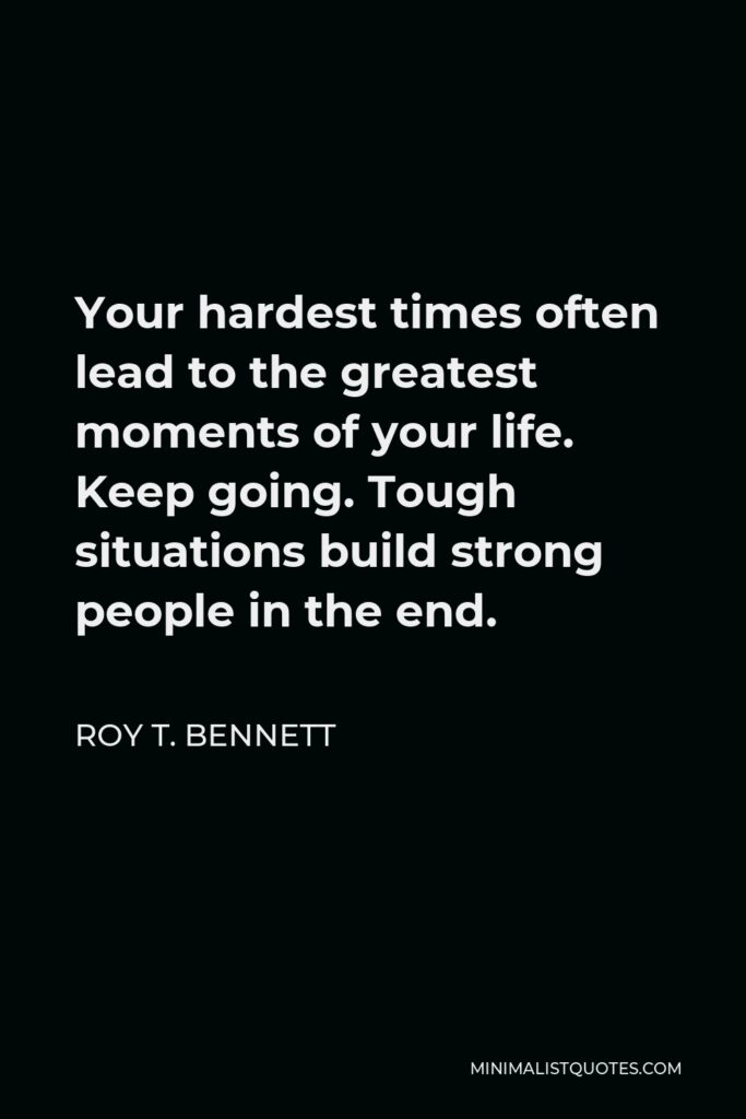 Roy T. Bennett Quote - Your hardest times often lead to the greatest moments of your life. Keep going. Tough situations build strong people in the end.