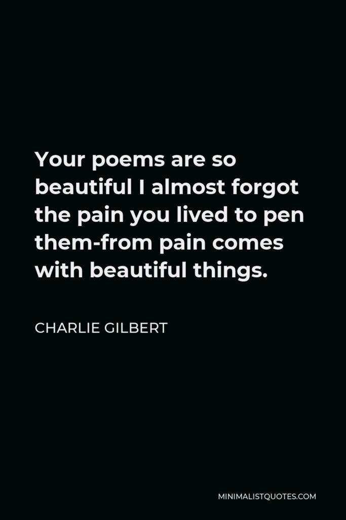 Charlie Gilbert Quote - Your poems are so beautiful I almost forgot the pain you lived to pen them-from pain comes with beautiful things.