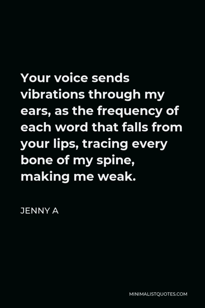 Jenny A Quote - Your voice sends vibrations through my ears, as the frequency of each word that falls from your lips, tracing every bone of my spine, making me weak.