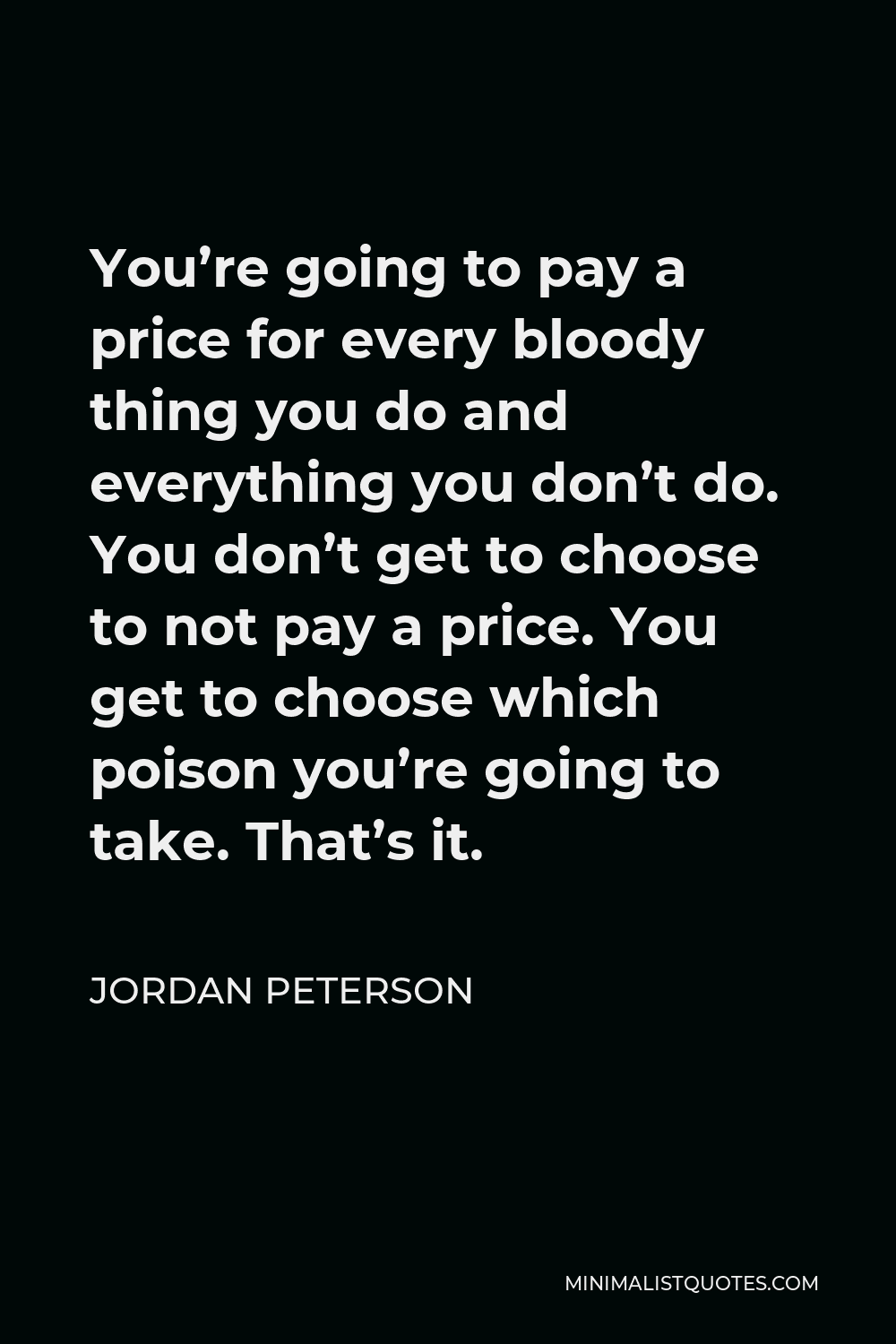 Jordan Peterson Quote - You’re going to pay a price for every bloody thing you do and everything you don’t do. You don’t get to choose to not pay a price. You get to choose which poison you’re going to take. That’s it.