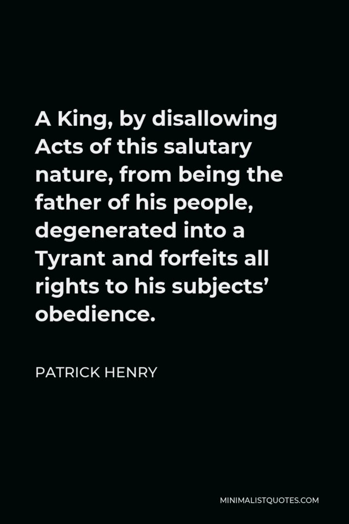 Patrick Henry Quote - A King, by disallowing Acts of this salutary nature, from being the father of his people, degenerated into a Tyrant and forfeits all rights to his subjects’ obedience.
