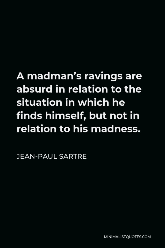 Jean-Paul Sartre Quote - A madman’s ravings are absurd in relation to the situation in which he finds himself, but not in relation to his madness.