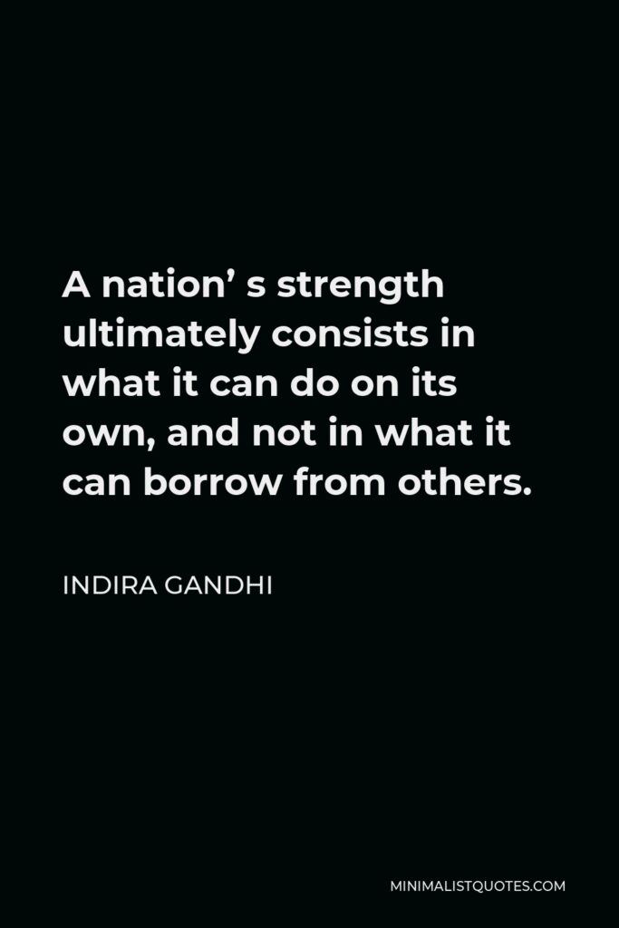Indira Gandhi Quote - A nation’ s strength ultimately consists in what it can do on its own, and not in what it can borrow from others.