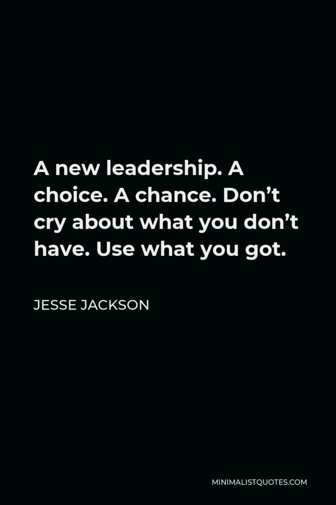 Jesse Jackson Quote - A new leadership. A choice. A chance. Don’t cry about what you don’t have. Use what you got.