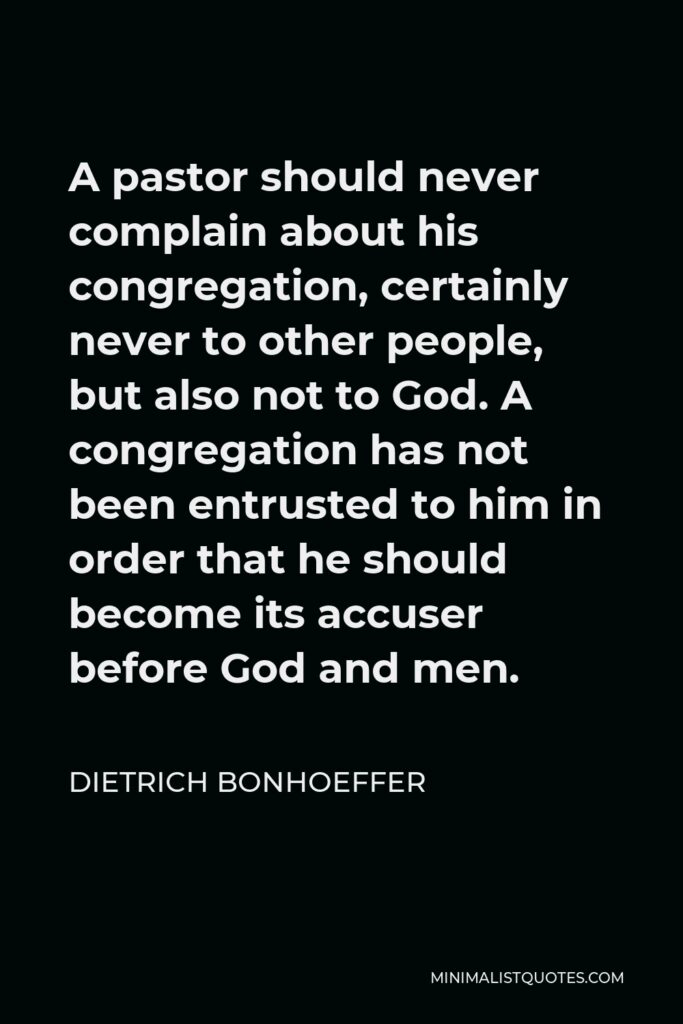 Dietrich Bonhoeffer Quote - A pastor should never complain about his congregation, certainly never to other people, but also not to God. A congregation has not been entrusted to him in order that he should become its accuser before God and men.