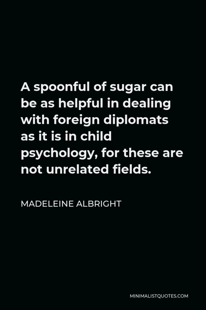 Madeleine Albright Quote - A spoonful of sugar can be as helpful in dealing with foreign diplomats as it is in child psychology, for these are not unrelated fields.