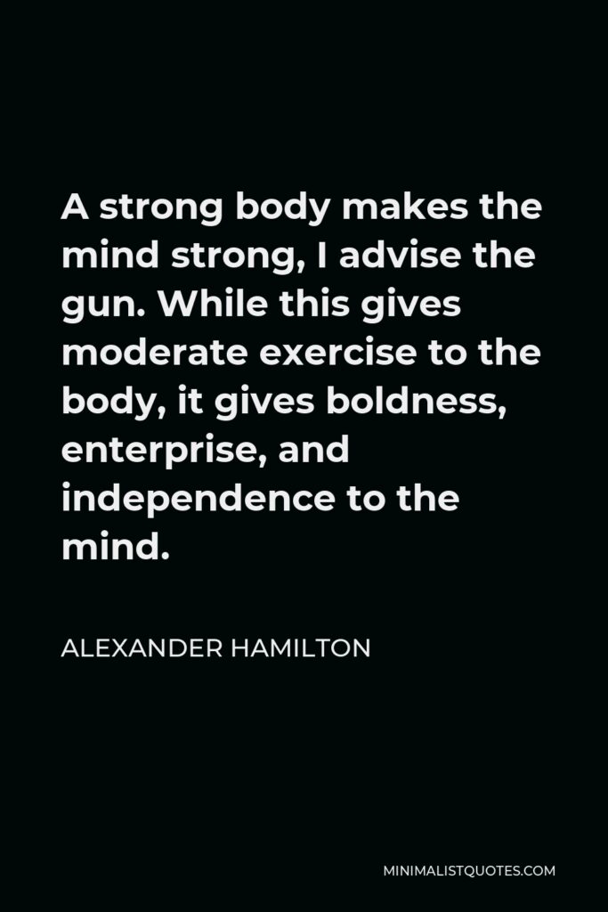 Alexander Hamilton Quote - A strong body makes the mind strong, I advise the gun. While this gives moderate exercise to the body, it gives boldness, enterprise, and independence to the mind.