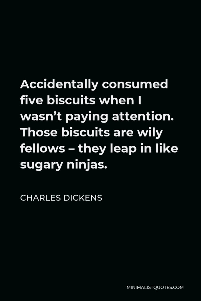 Charles Dickens Quote - Accidentally consumed five biscuits when I wasn’t paying attention. Those biscuits are wily fellows – they leap in like sugary ninjas.