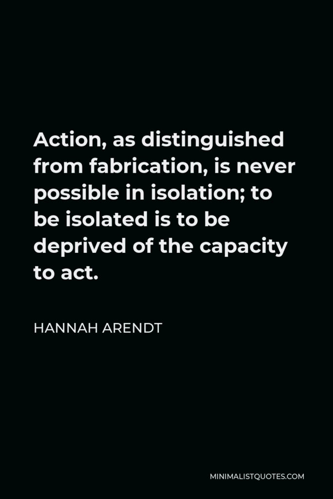 Hannah Arendt Quote - Action, as distinguished from fabrication, is never possible in isolation; to be isolated is to be deprived of the capacity to act.