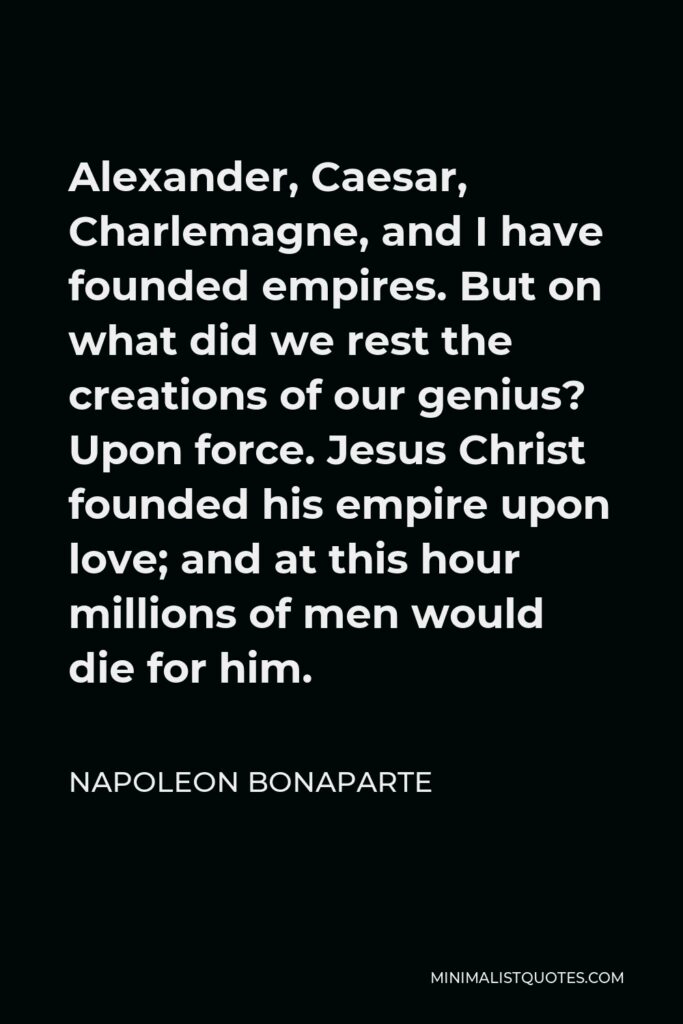 Napoleon Bonaparte Quote - Alexander, Caesar, Charlemagne, and I have founded empires. But on what did we rest the creations of our genius? Upon force. Jesus Christ founded his empire upon love; and at this hour millions of men would die for him.