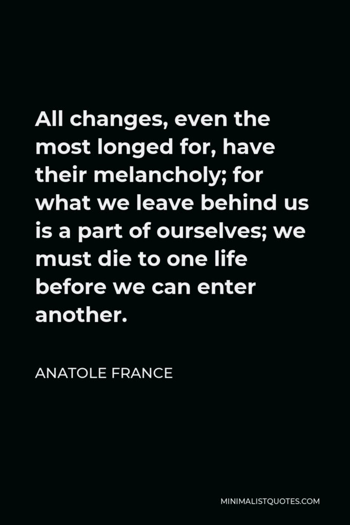 Anatole France Quote - All changes, even the most longed for, have their melancholy; for what we leave behind us is a part of ourselves; we must die to one life before we can enter another.