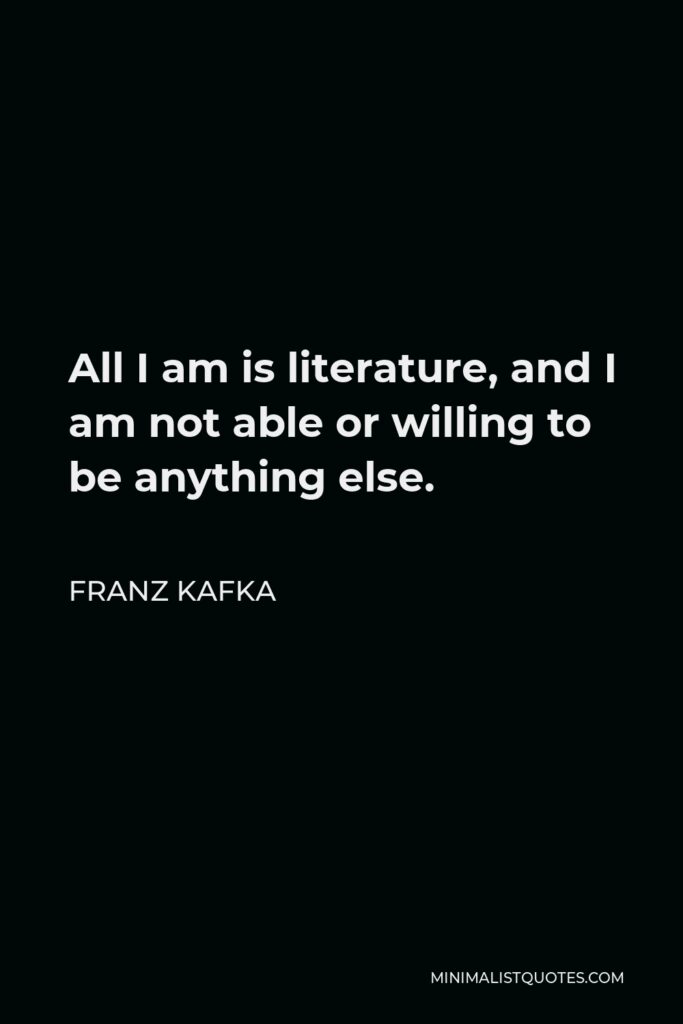 Franz Kafka Quote - All I am is literature, and I am not able or willing to be anything else.