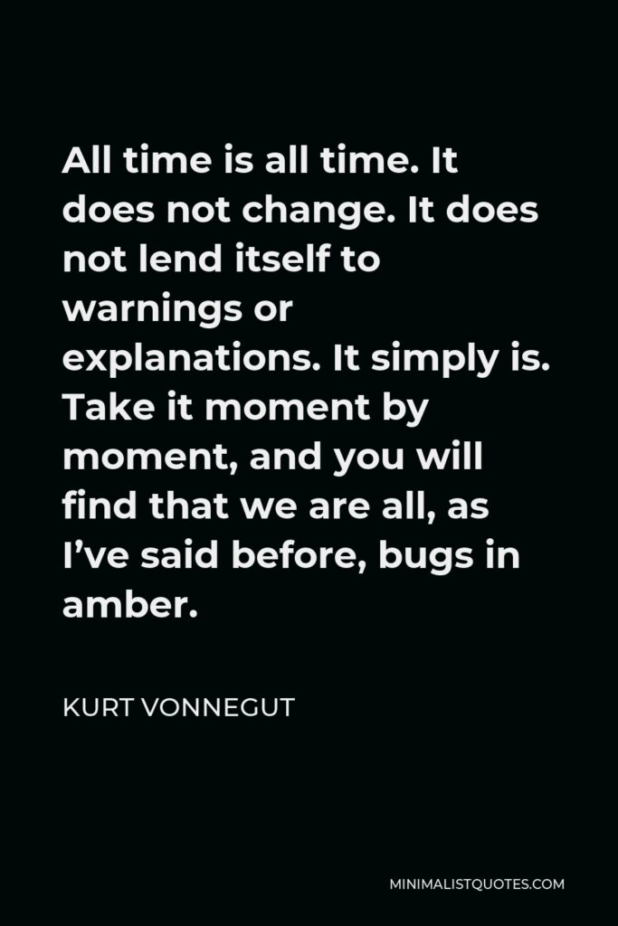 Kurt Vonnegut Quote - All time is all time. It does not change. It does not lend itself to warnings or explanations. It simply is. Take it moment by moment, and you will find that we are all, as I’ve said before, bugs in amber.