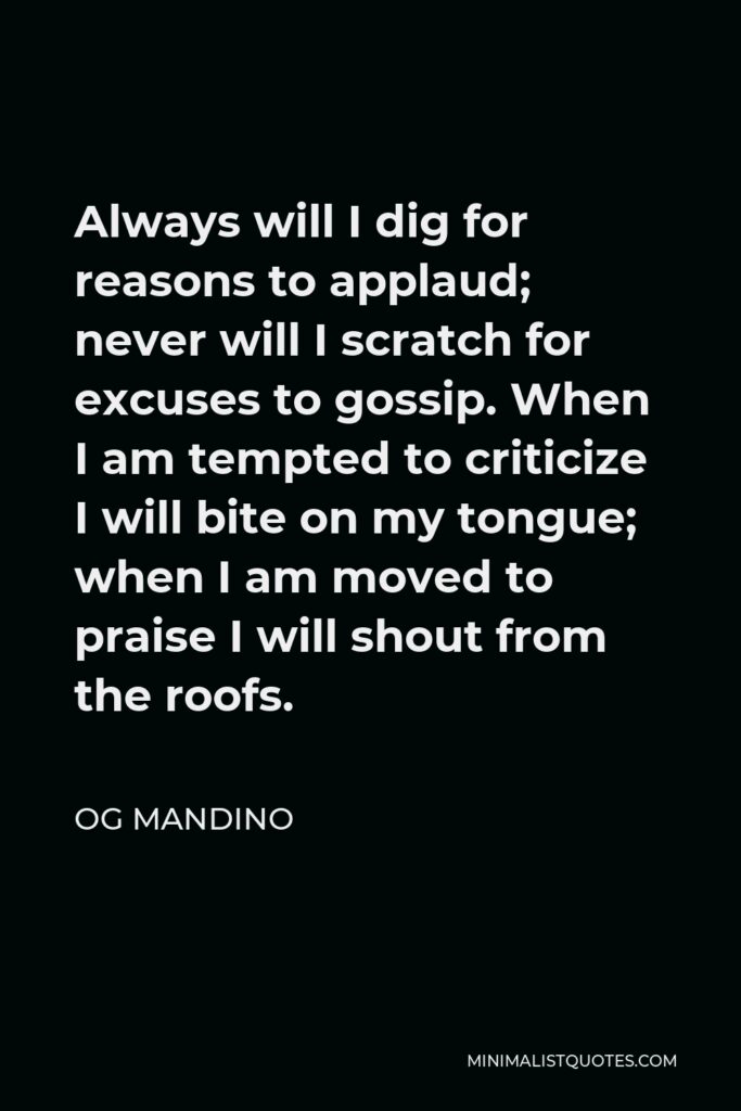 Og Mandino Quote - Always will I dig for reasons to applaud; never will I scratch for excuses to gossip. When I am tempted to criticize I will bite on my tongue; when I am moved to praise I will shout from the roofs.