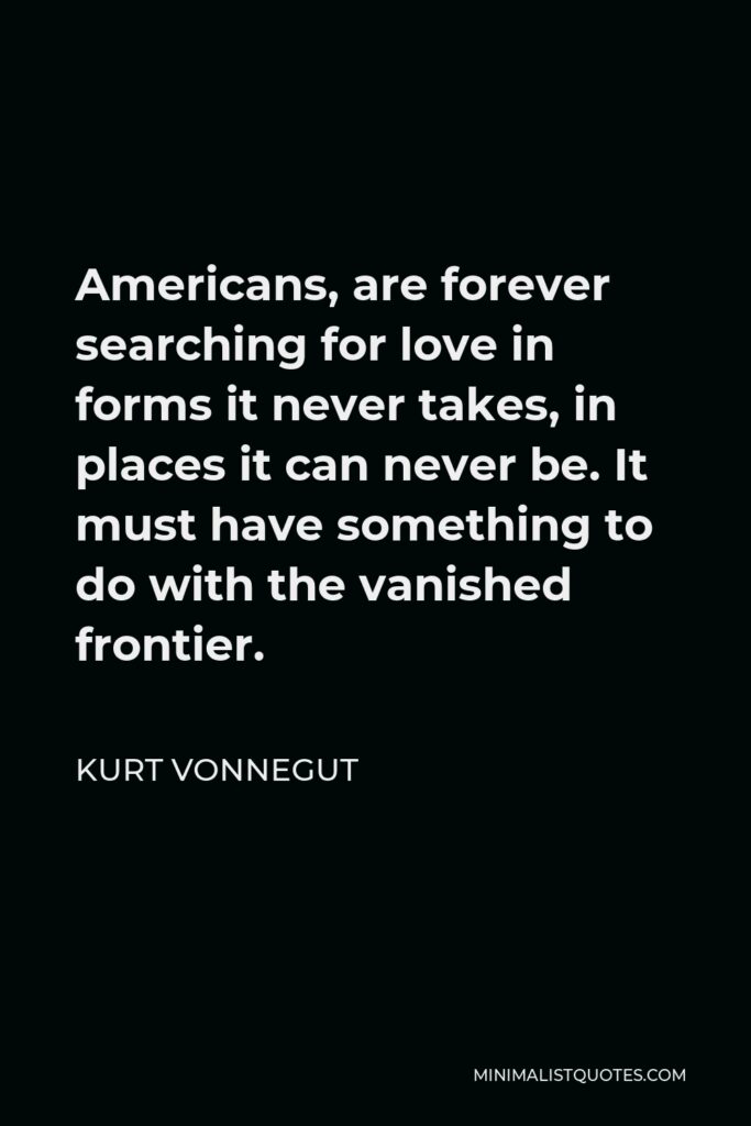 Kurt Vonnegut Quote - Americans, are forever searching for love in forms it never takes, in places it can never be. It must have something to do with the vanished frontier.