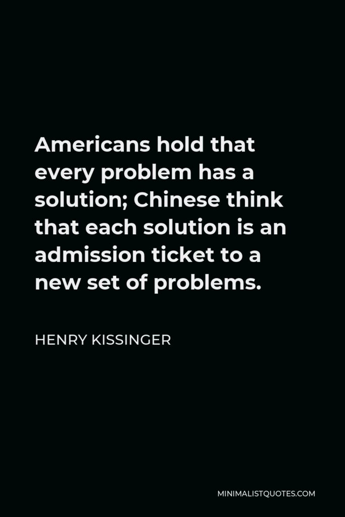 Henry Kissinger Quote - Americans hold that every problem has a solution; Chinese think that each solution is an admission ticket to a new set of problems.