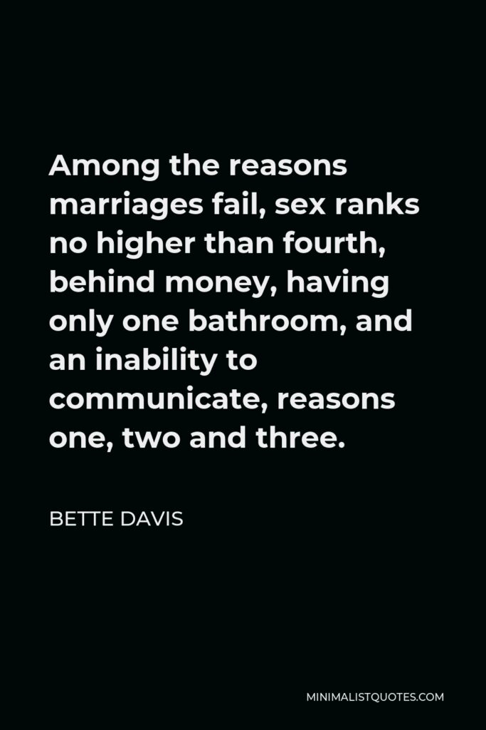 Bette Davis Quote - Among the reasons marriages fail, sex ranks no higher than fourth, behind money, having only one bathroom, and an inability to communicate, reasons one, two and three.
