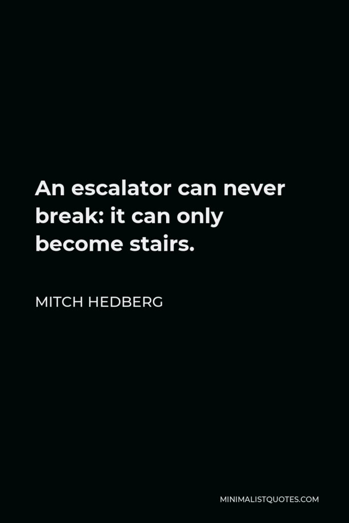 Mitch Hedberg Quote - An escalator can never break: it can only become stairs. You should never see an Escalator Temporarily Out Of Order sign, just Escalator Temporarily Stairs. Sorry for the convenience.