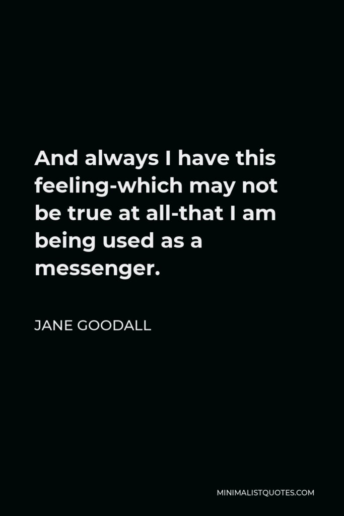 Jane Goodall Quote - And always I have this feeling-which may not be true at all-that I am being used as a messenger.