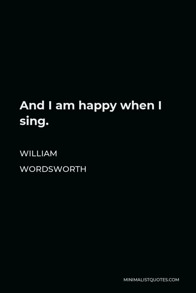 William Wordsworth Quote - And I am happy when I sing.