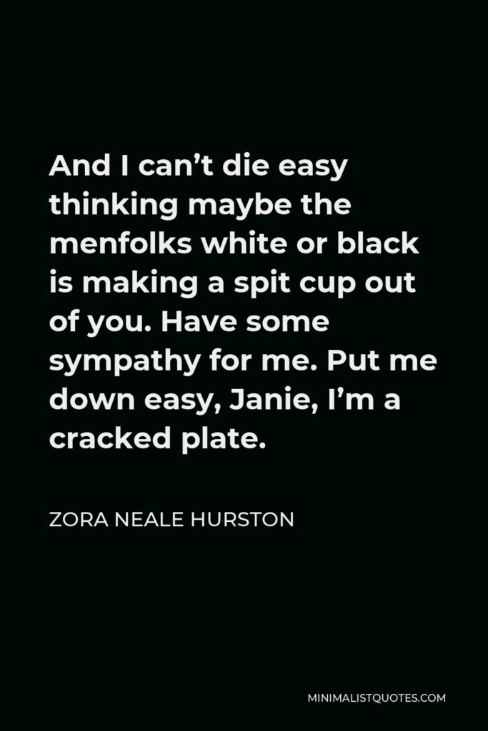 Zora Neale Hurston Quote - And I can’t die easy thinking maybe the menfolks white or black is making a spit cup out of you. Have some sympathy for me. Put me down easy, Janie, I’m a cracked plate.
