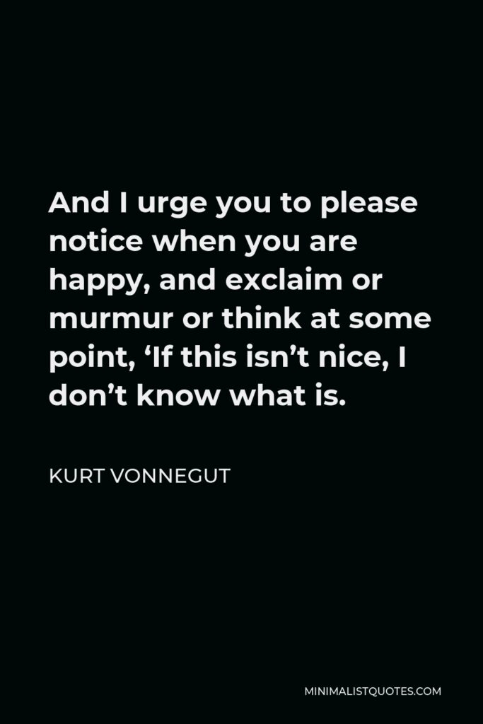 Kurt Vonnegut Quote - And I urge you to please notice when you are happy, and exclaim or murmur or think at some point, ‘If this isn’t nice, I don’t know what is.