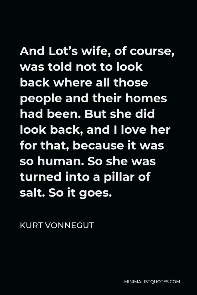 Kurt Vonnegut Quote - And Lot’s wife, of course, was told not to look back where all those people and their homes had been. But she did look back, and I love her for that, because it was so human. So she was turned into a pillar of salt. So it goes.
