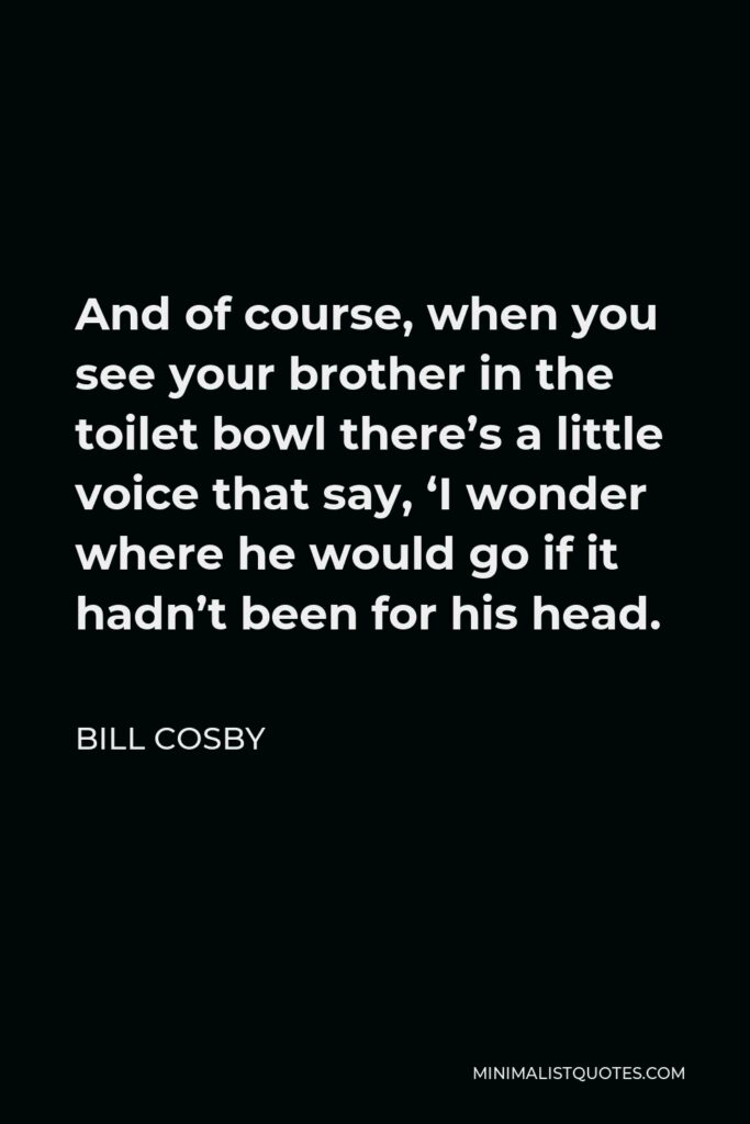 Bill Cosby Quote - And of course, when you see your brother in the toilet bowl there’s a little voice that say, ‘I wonder where he would go if it hadn’t been for his head.