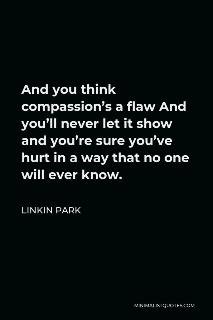 Linkin Park Quote - And you think compassion’s a flaw And you’ll never let it show and you’re sure you’ve hurt in a way that no one will ever know.
