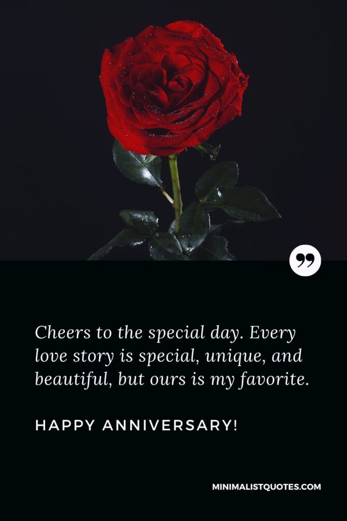 Anniversary quotes for husband: Cheers to the special day. Every love story is special, unique, and beautiful, but ours is my favorite. Happy Anniversary!
