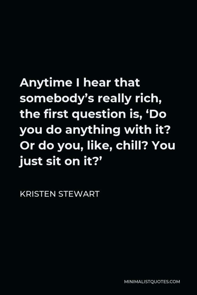 Kristen Stewart Quote - Anytime I hear that somebody’s really rich, the first question is, ‘Do you do anything with it? Or do you, like, chill? You just sit on it?’