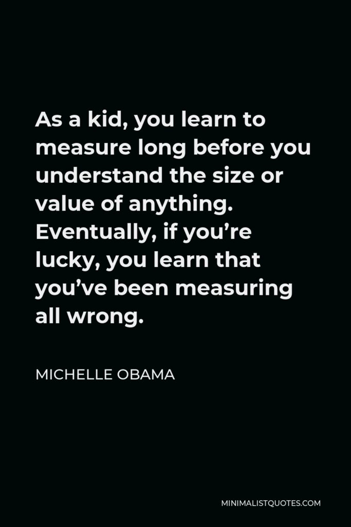 Michelle Obama Quote - As a kid, you learn to measure long before you understand the size or value of anything. Eventually, if you’re lucky, you learn that you’ve been measuring all wrong.