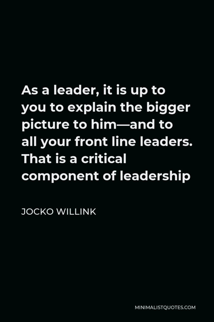 Jocko Willink Quote - As a leader, it is up to you to explain the bigger picture to him—and to all your front line leaders. That is a critical component of leadership