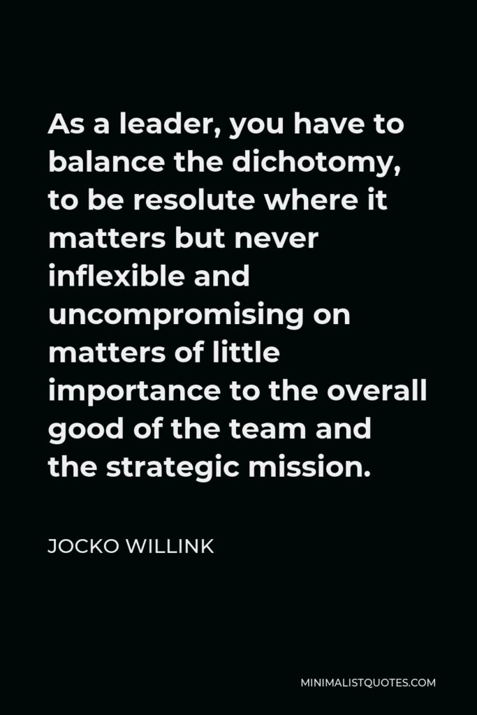 Jocko Willink Quote - As a leader, you have to balance the dichotomy, to be resolute where it matters but never inflexible and uncompromising on matters of little importance to the overall good of the team and the strategic mission.