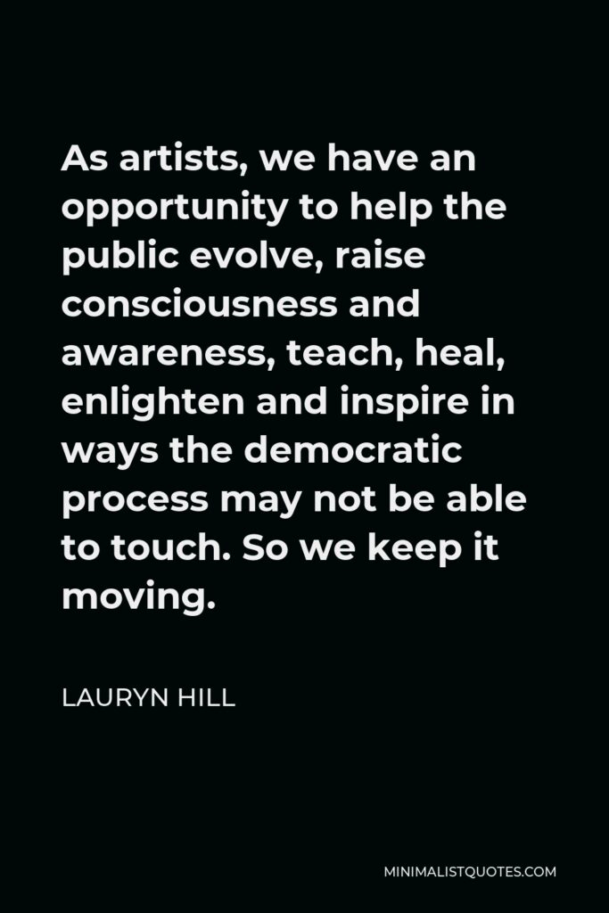 Lauryn Hill Quote - As artists, we have an opportunity to help the public evolve, raise consciousness and awareness, teach, heal, enlighten and inspire in ways the democratic process may not be able to touch. So we keep it moving.