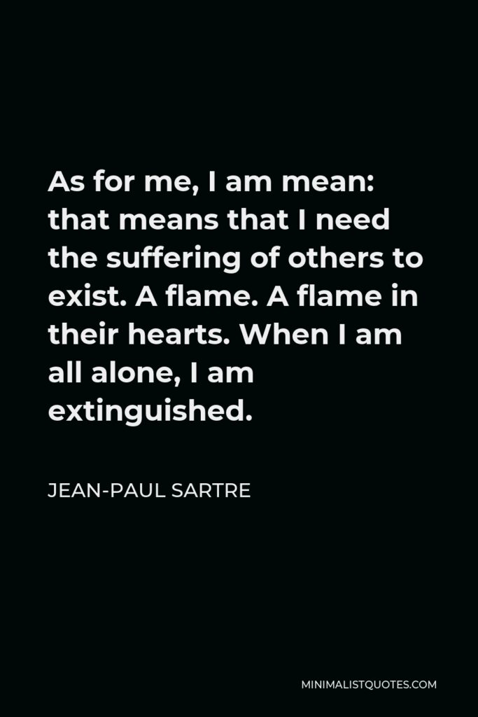 Jean-Paul Sartre Quote - As for me, I am mean: that means that I need the suffering of others to exist. A flame. A flame in their hearts. When I am all alone, I am extinguished.