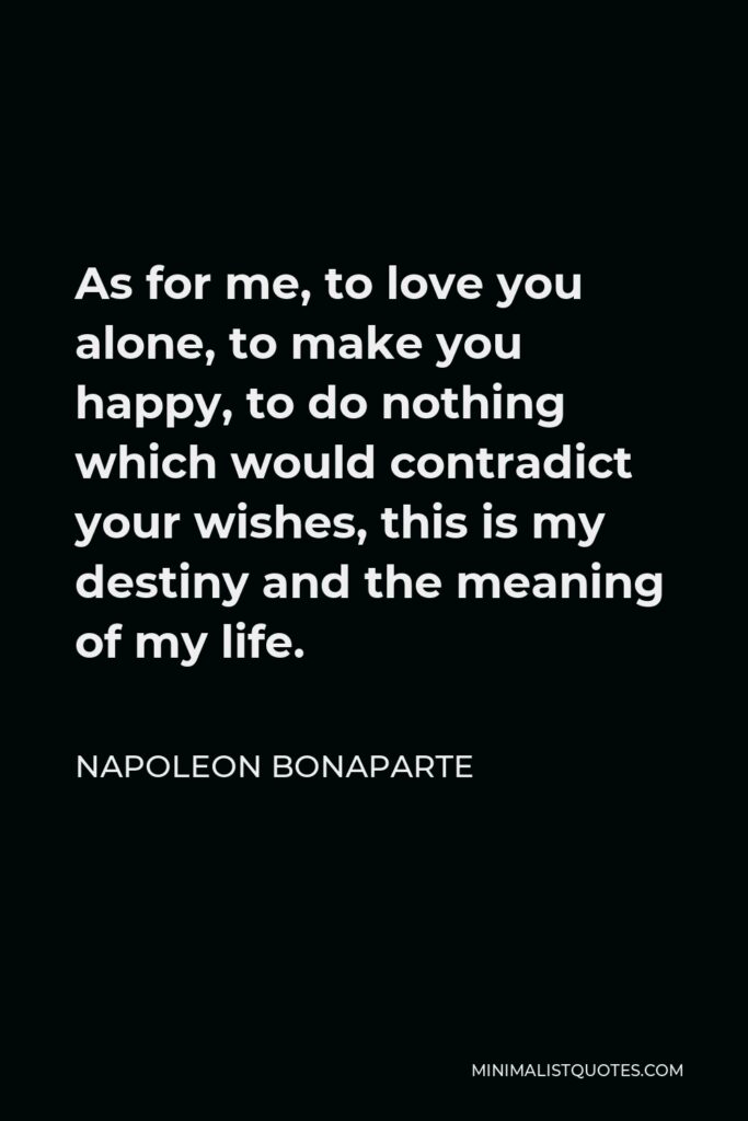 Napoleon Bonaparte Quote - As for me, to love you alone, to make you happy, to do nothing which would contradict your wishes, this is my destiny and the meaning of my life.