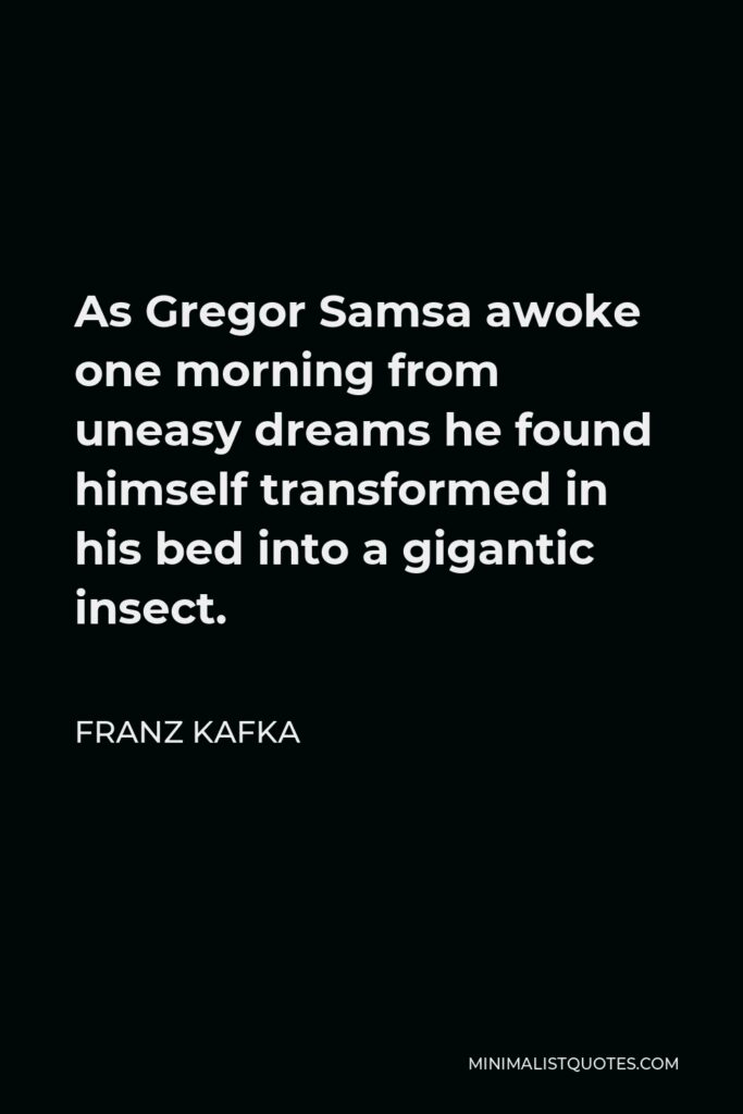 Franz Kafka Quote - As Gregor Samsa awoke one morning from uneasy dreams he found himself transformed in his bed into a gigantic insect.