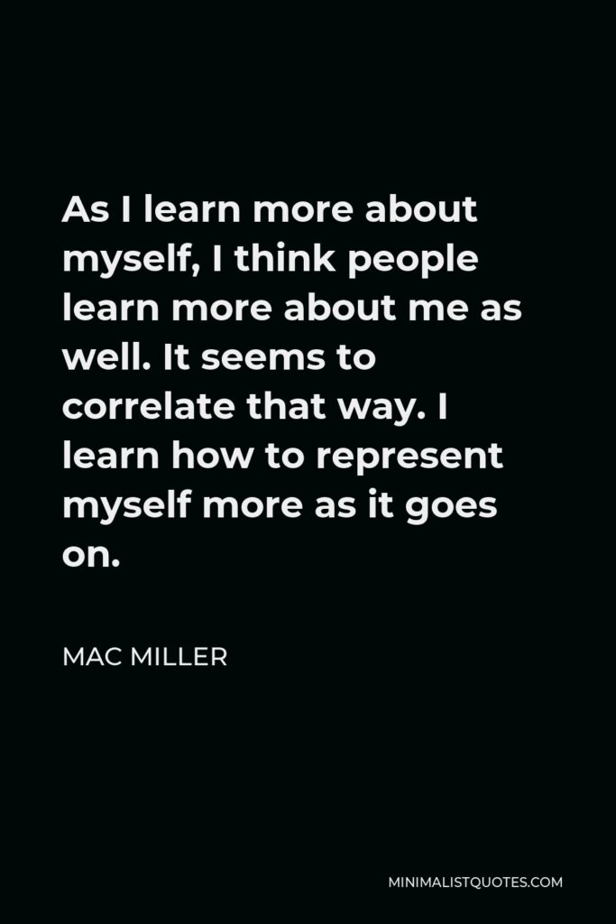 Mac Miller Quote - As I learn more about myself, I think people learn more about me as well. It seems to correlate that way. I learn how to represent myself more as it goes on.