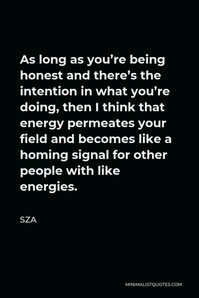 SZA Quote - As long as you’re being honest and there’s the intention in what you’re doing, then I think that energy permeates your field and becomes like a homing signal for other people with like energies.