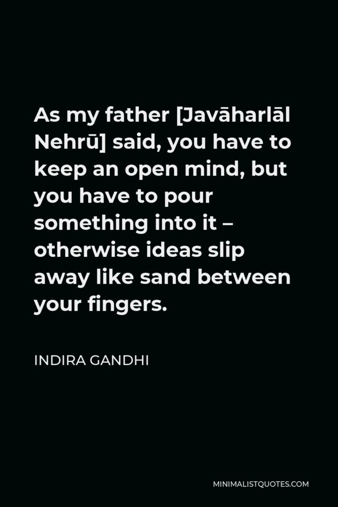 Indira Gandhi Quote - As my father [Javāharlāl Nehrū] said, you have to keep an open mind, but you have to pour something into it – otherwise ideas slip away like sand between your fingers.