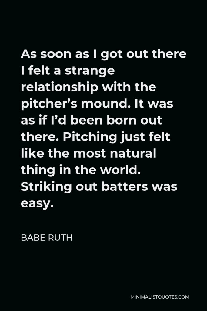 Babe Ruth Quote - As soon as I got out there I felt a strange relationship with the pitcher’s mound. It was as if I’d been born out there. Pitching just felt like the most natural thing in the world. Striking out batters was easy.