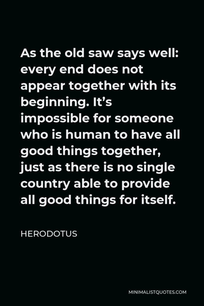 Herodotus Quote - As the old saw says well: every end does not appear together with its beginning. It’s impossible for someone who is human to have all good things together, just as there is no single country able to provide all good things for itself.