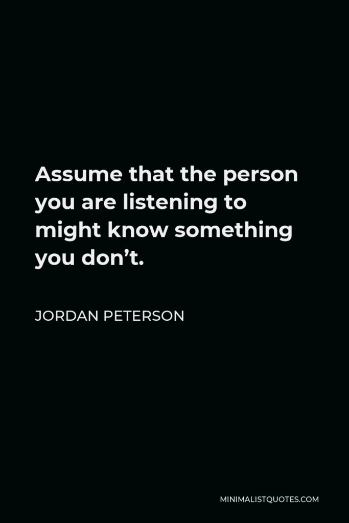 Jordan Peterson Quote - Assume that the person you are listening to might know something you don’t.