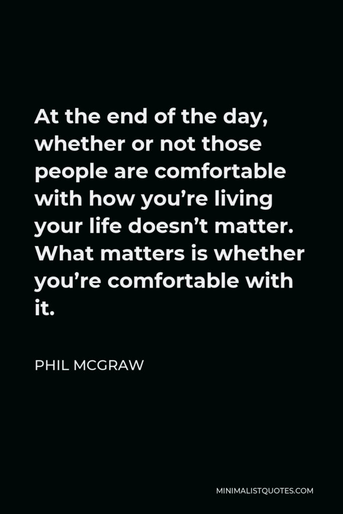 Phil McGraw Quote - At the end of the day, whether or not those people are comfortable with how you’re living your life doesn’t matter. What matters is whether you’re comfortable with it.