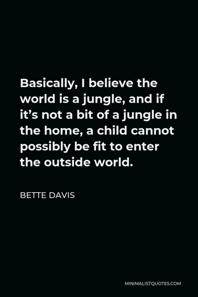 Bette Davis Quote - Basically, I believe the world is a jungle, and if it’s not a bit of a jungle in the home, a child cannot possibly be fit to enter the outside world.